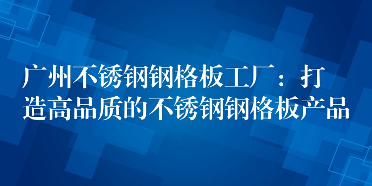 广州不锈钢钢格板工厂:打造高品质的不锈钢钢格板产品 广州不锈钢钢格板工厂:打造高品质的不锈钢钢格板产品