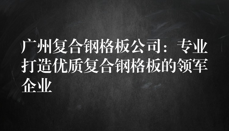 广州复合钢格板公司:专业打造优质复合钢格板的领军企业 广州复合钢格板公司:专业打造优质复合钢格板的领军企业