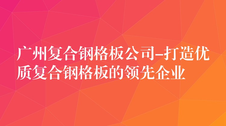 广州复合钢格板公司-打造优质复合钢格板的领先企业 广州复合钢格板公司-打造优质复合钢格板的领先企业