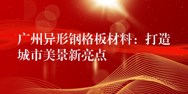 广州异形钢格板材料:打造城市美景新亮点 广州异形钢格板材料:打造城市美景新亮点