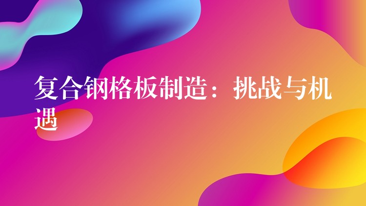 复合钢格板制造:挑战与机遇 复合钢格板制造:挑战与机遇