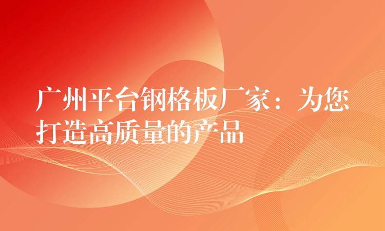 广州平台钢格板厂家:为您打造高质量的产品 广州平台钢格板厂家:为您打造高质量的产品