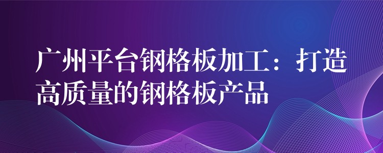 广州平台钢格板加工:打造高质量的钢格板产品 广州平台钢格板加工:打造高质量的钢格板产品