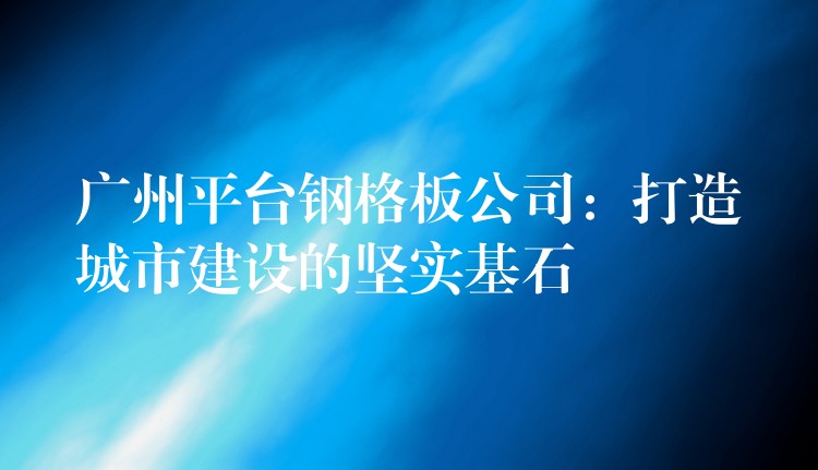 广州平台钢格板公司:打造城市建设的坚实基石 广州平台钢格板公司:打造城市建设的坚实基石