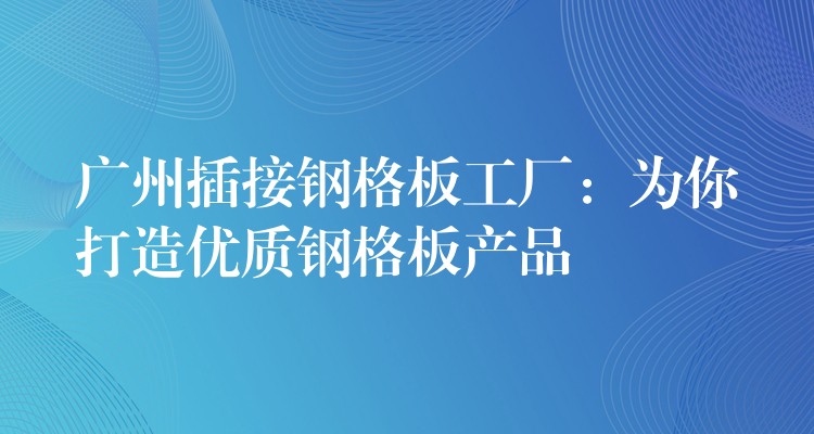 广州插接钢格板工厂:为你打造优质钢格板产品 广州插接钢格板工厂:为你打造优质钢格板产品