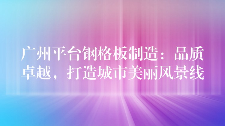 广州平台钢格板制造:品质卓越,打造城市美丽风景线 广州平台钢格板制造:品质卓越,打造城市美丽风景线