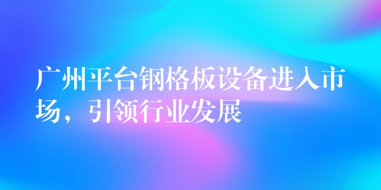 广州平台钢格板设备进入市场,引领行业发展 广州平台钢格板设备进入市场,引领行业发展