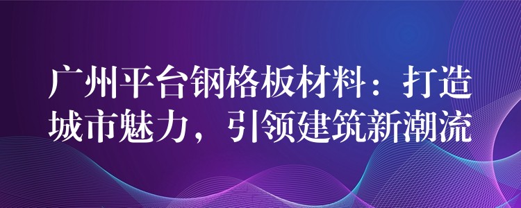 广州平台钢格板材料:打造城市魅力,引领建筑新潮流 广州平台钢格板材料:打造城市魅力,引领建筑新潮流