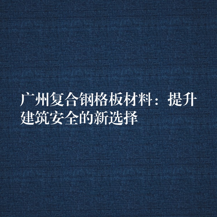 广州复合钢格板材料:提升建筑安全的新选择 广州复合钢格板材料:提升建筑安全的新选择