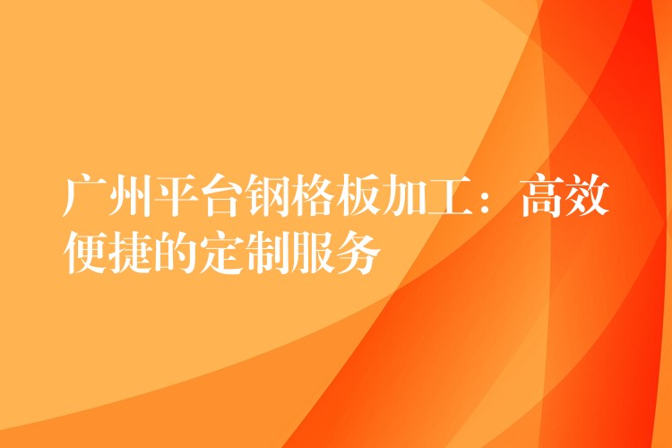 广州平台钢格板加工:高效便捷的定制服务 广州平台钢格板加工:高效便捷的定制服务