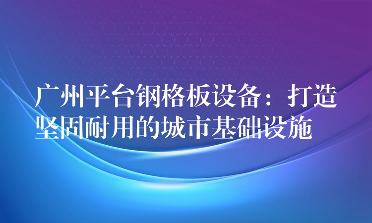 广州平台钢格板设备:打造坚固耐用的城市基础设施 广州平台钢格板设备:打造坚固耐用的城市基础设施