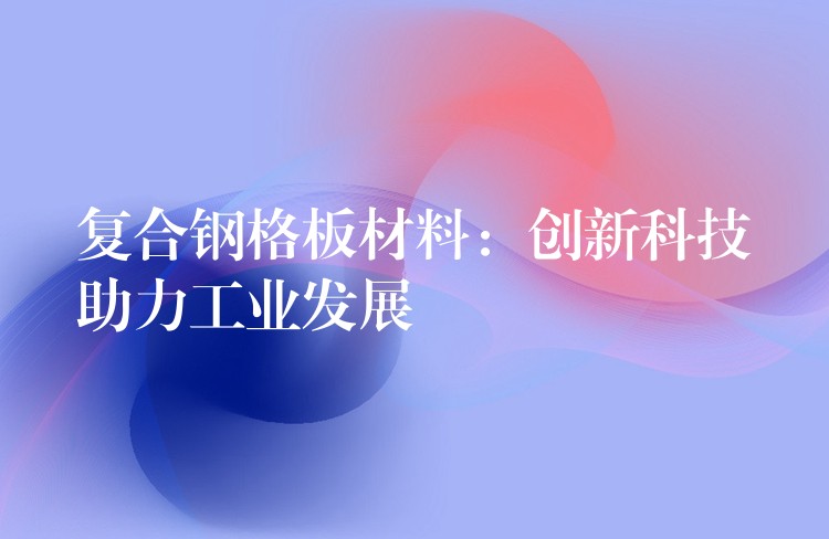 复合钢格板材料:创新科技助力工业发展 复合钢格板材料:创新科技助力工业发展