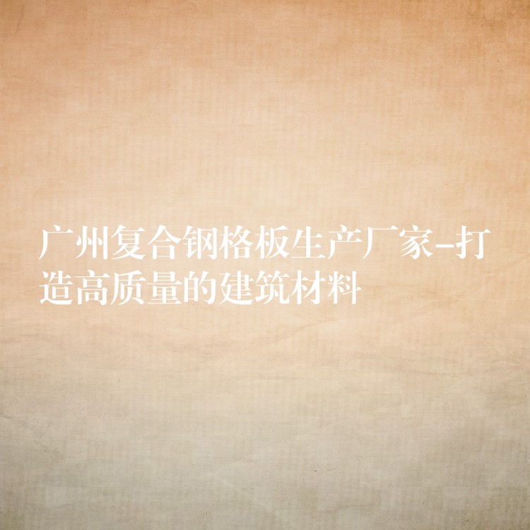 广州复合钢格板生产厂家-打造高质量的建筑材料 广州复合钢格板生产厂家-打造高质量的建筑材料