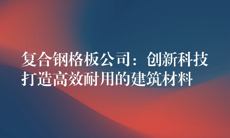复合钢格板公司:创新科技打造高效耐用的建筑材料 复合钢格板公司:创新科技打造高效耐用的建筑材料