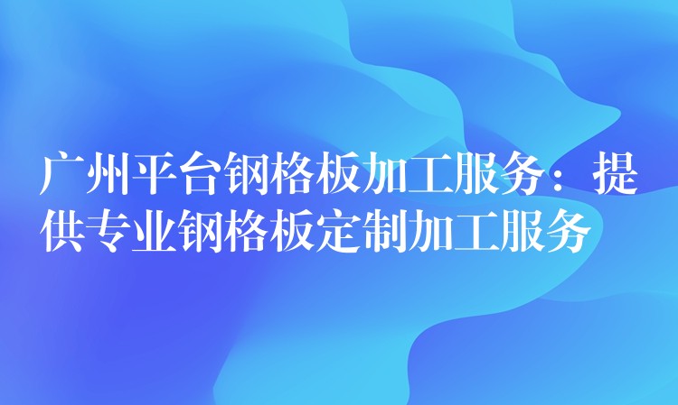 广州平台钢格板加工服务:提供专业钢格板定制加工服务 广州平台钢格板加工服务:提供专业钢格板定制加工服务