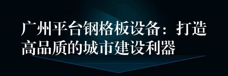 广州平台钢格板设备:打造高品质的城市建设利器 广州平台钢格板设备:打造高品质的城市建设利器