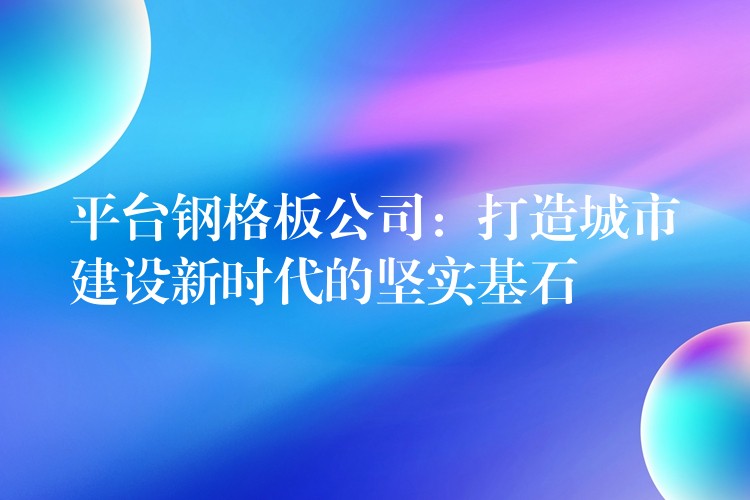 平台钢格板公司:打造城市建设新时代的坚实基石 平台钢格板公司:打造城市建设新时代的坚实基石