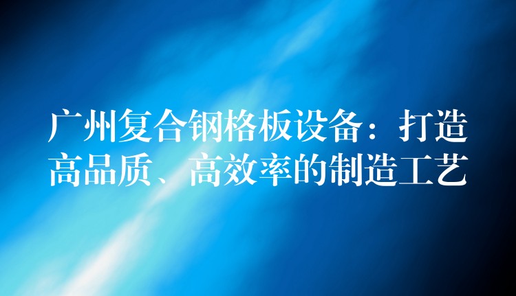 广州复合钢格板设备:打造高品质、高效率的制造工艺 广州复合钢格板设备:打造高品质、高效率的制造工艺