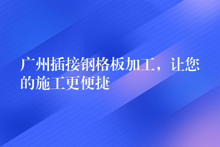 广州插接钢格板加工,让您的施工更便捷 广州插接钢格板加工,让您的施工更便捷