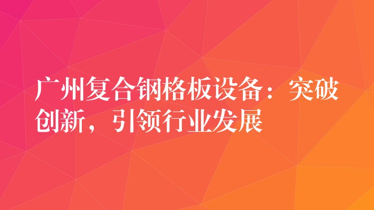 广州复合钢格板设备:突破创新,引领行业发展 广州复合钢格板设备:突破创新,引领行业发展