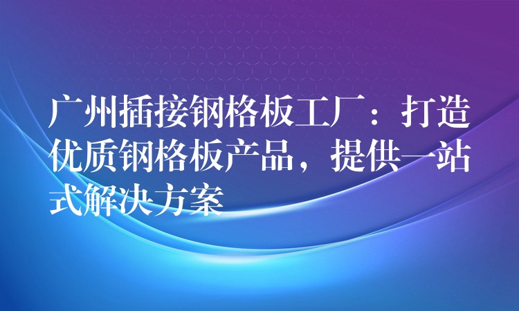 广州插接钢格板工厂:打造优质钢格板产品,提供一站式解决方案 广州插接钢格板工厂:打造优质钢格板产品,提供一站式解决方案