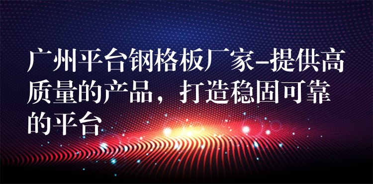 广州平台钢格板厂家-提供高质量的产品,打造稳固可靠的平台 广州平台钢格板厂家-提供高质量的产品,打造稳固可靠的平台