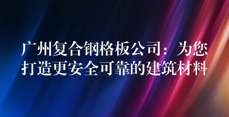 广州复合钢格板公司:为您打造更安全可靠的建筑材料 广州复合钢格板公司:为您打造更安全可靠的建筑材料
