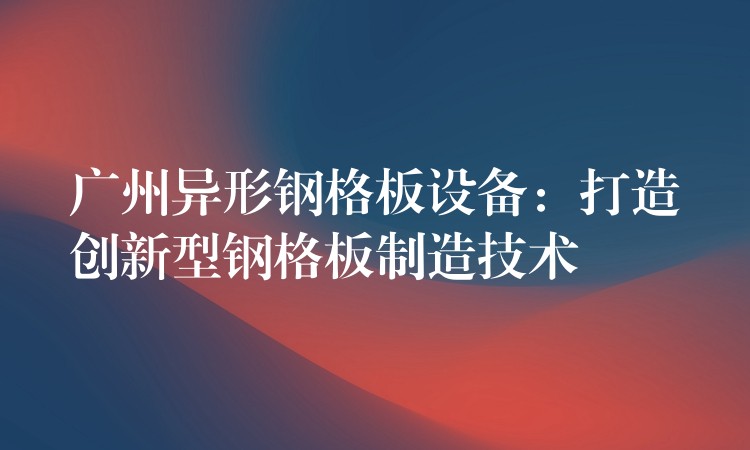 广州异形钢格板设备:打造创新型钢格板制造技术 广州异形钢格板设备:打造创新型钢格板制造技术