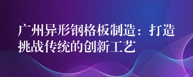 广州异形钢格板制造:打造挑战传统的创新工艺 广州异形钢格板制造:打造挑战传统的创新工艺