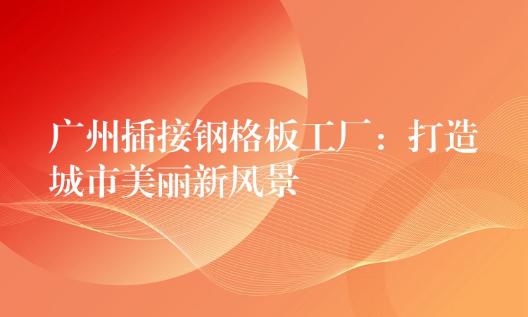 广州插接钢格板工厂:打造城市美丽新风景 广州插接钢格板工厂:打造城市美丽新风景