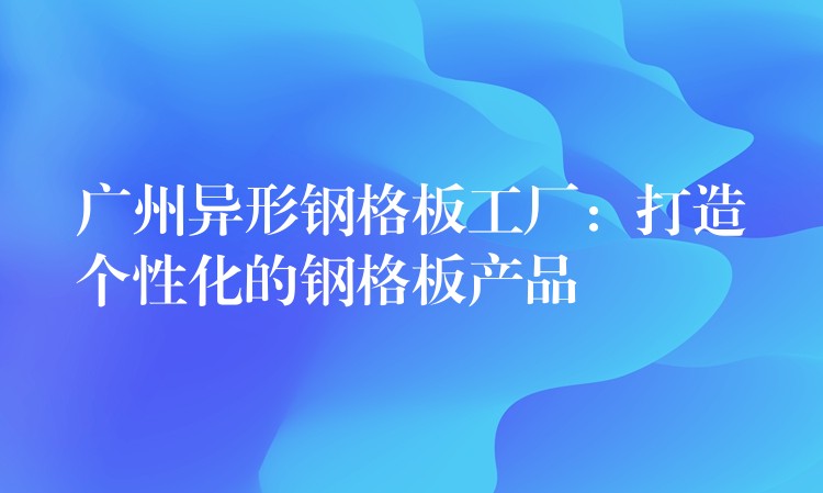 广州异形钢格板工厂:打造个性化的钢格板产品 广州异形钢格板工厂:打造个性化的钢格板产品