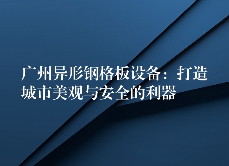 广州异形钢格板设备:打造城市美观与安全的利器 广州异形钢格板设备:打造城市美观与安全的利器