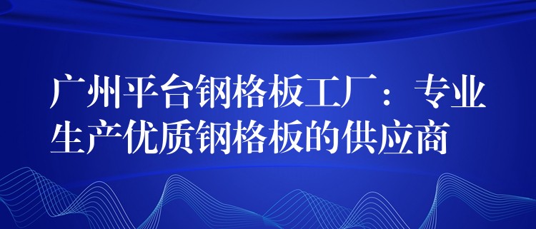 广州平台钢格板工厂:专业生产优质钢格板的供应商 广州平台钢格板工厂:专业生产优质钢格板的供应商