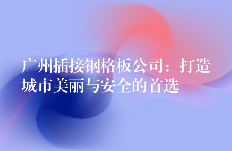 广州插接钢格板公司:打造城市美丽与安全的首选 广州插接钢格板公司:打造城市美丽与安全的首选