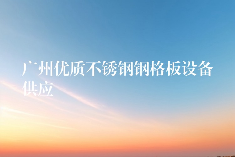 广州优质不锈钢钢格板设备供应 广州优质不锈钢钢格板设备供应