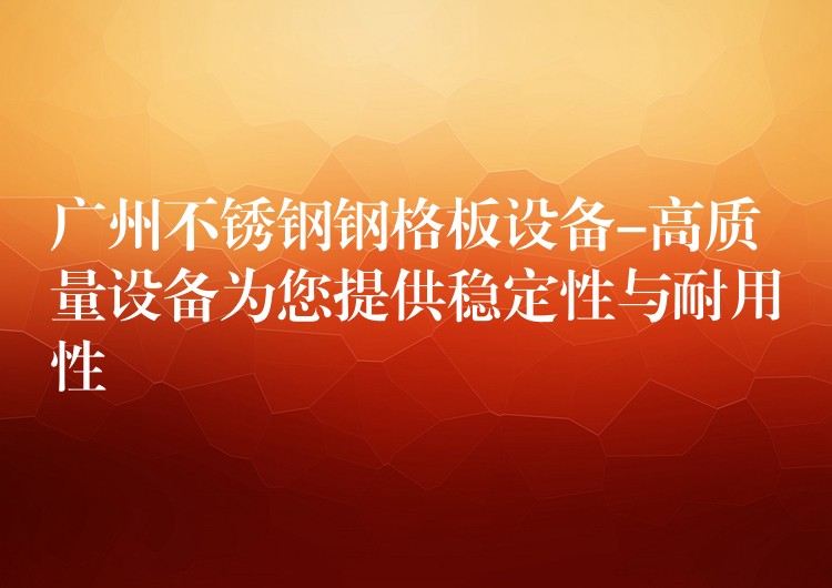 广州不锈钢钢格板设备-高质量设备为您提供稳定性与耐用性 广州不锈钢钢格板设备-高质量设备为您提供稳定性与耐用性