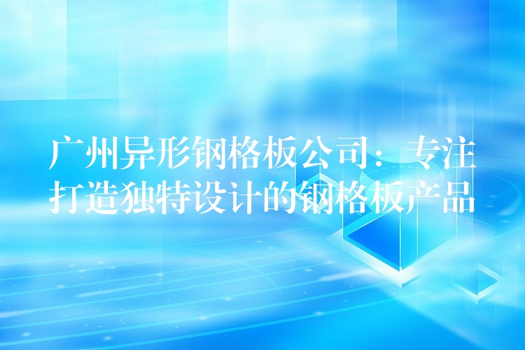广州异形钢格板公司:专注打造独特设计的钢格板产品 广州异形钢格板公司:专注打造独特设计的钢格板产品
