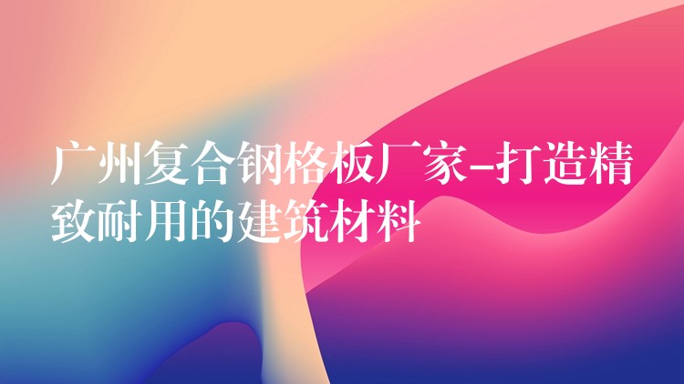 广州复合钢格板厂家-打造精致耐用的建筑材料 广州复合钢格板厂家-打造精致耐用的建筑材料