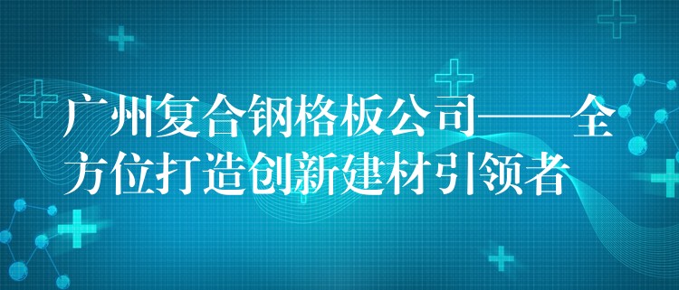 广州复合钢格板公司——全方位打造创新建材引领者 广州复合钢格板公司——全方位打造创新建材引领者