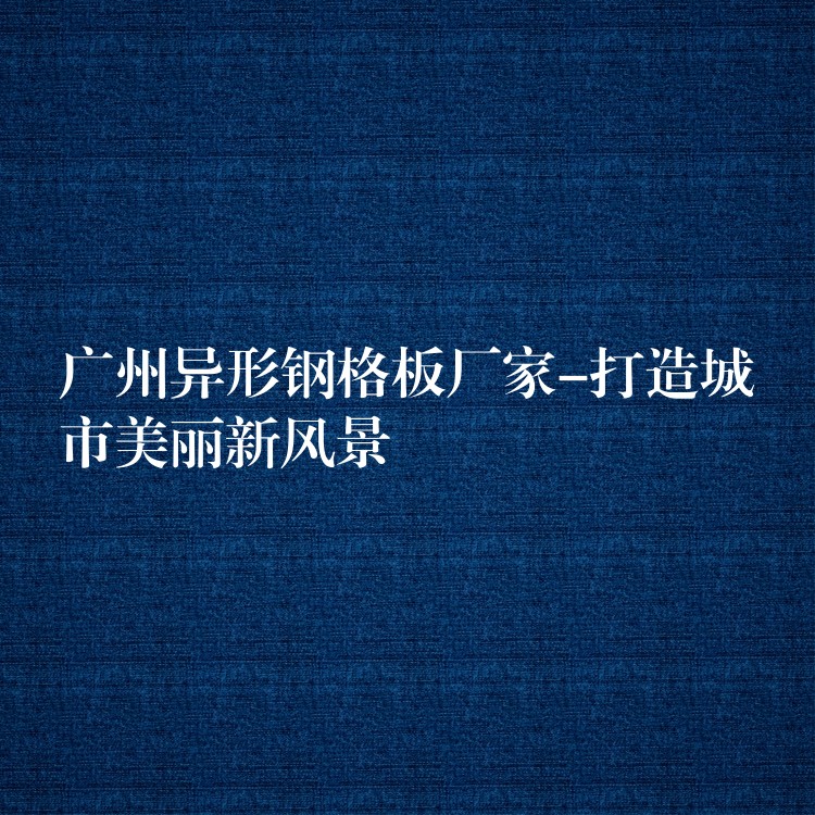 广州异形钢格板厂家-打造城市美丽新风景 广州异形钢格板厂家-打造城市美丽新风景