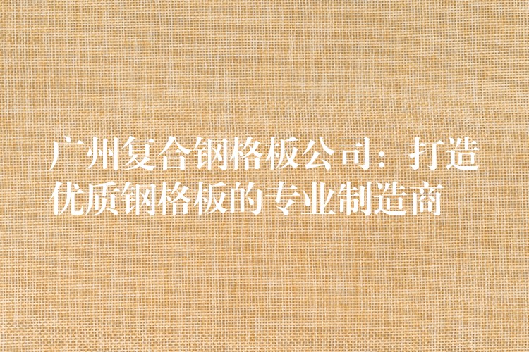 广州复合钢格板公司:打造优质钢格板的专业制造商 广州复合钢格板公司:打造优质钢格板的专业制造商
