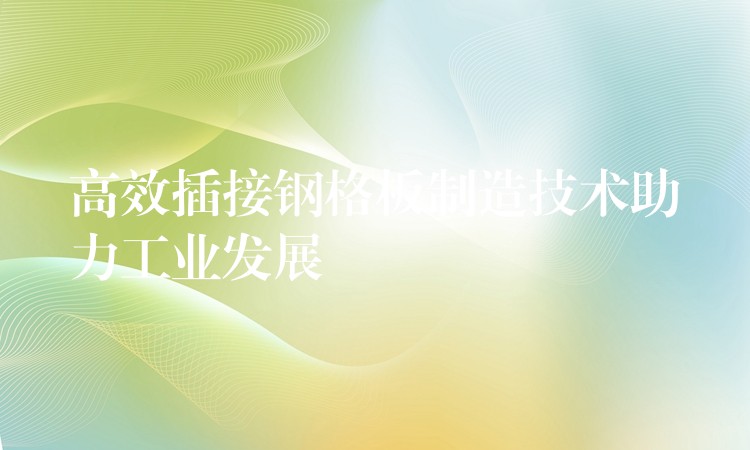 高效插接钢格板制造技术助力工业发展 高效插接钢格板制造技术助力工业发展