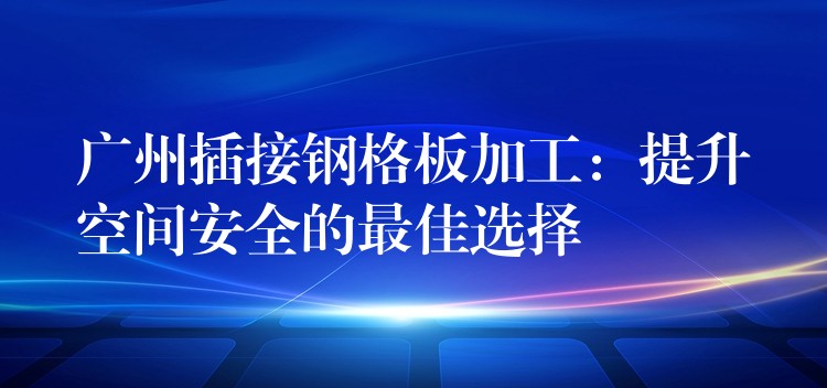 广州插接钢格板加工:提升空间安全的最佳选择 广州插接钢格板加工:提升空间安全的最佳选择