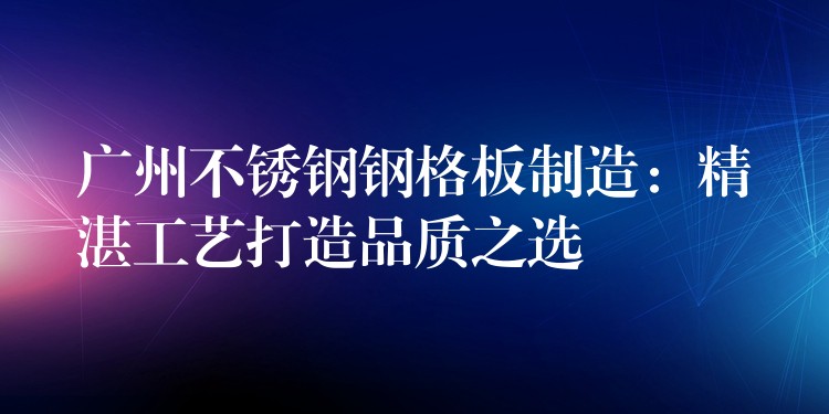 广州不锈钢钢格板制造:精湛工艺打造品质之选 广州不锈钢钢格板制造:精湛工艺打造品质之选
