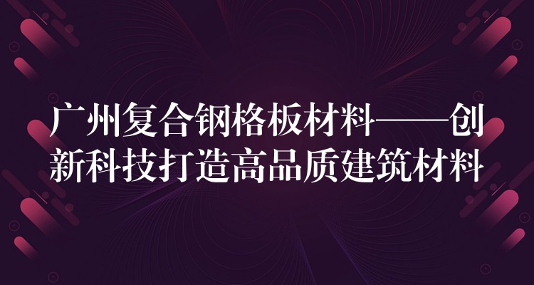 广州复合钢格板材料——创新科技打造高品质建筑材料 广州复合钢格板材料——创新科技打造高品质建筑材料