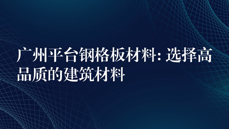 广州平台钢格板材料: 选择高品质的建筑材料 广州平台钢格板材料: 选择高品质的建筑材料