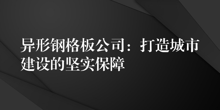 异形钢格板公司:打造城市建设的坚实保障 异形钢格板公司:打造城市建设的坚实保障