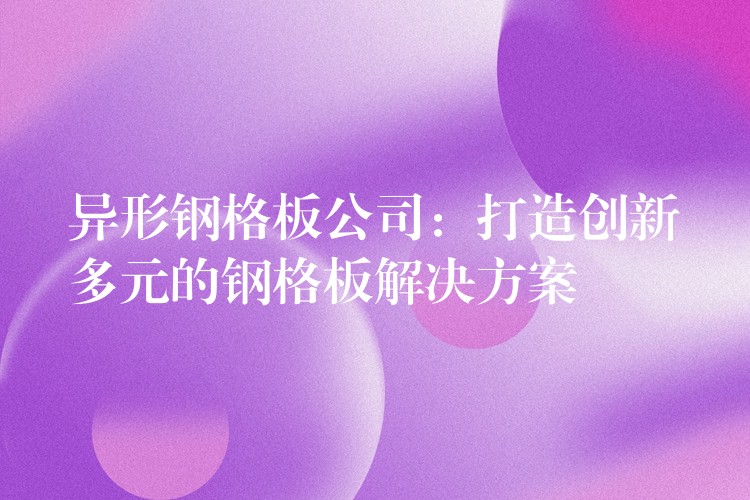 异形钢格板公司:打造创新多元的钢格板解决方案 异形钢格板公司:打造创新多元的钢格板解决方案