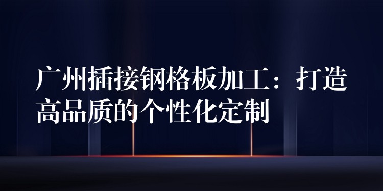广州插接钢格板加工:打造高品质的个性化定制 广州插接钢格板加工:打造高品质的个性化定制