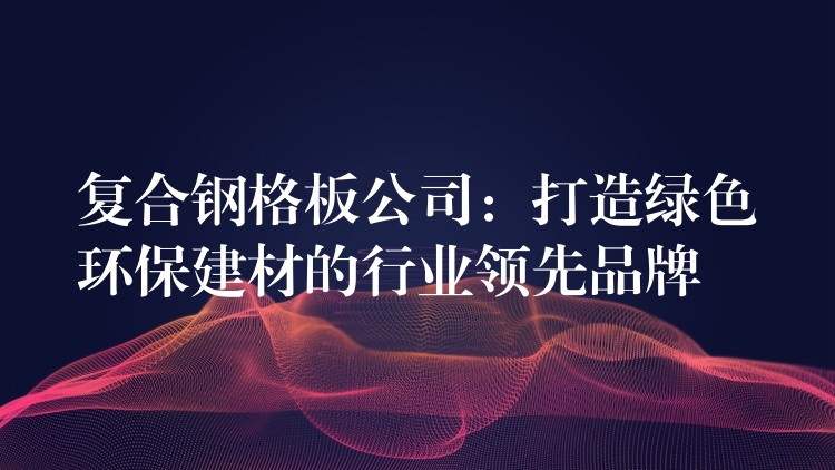 复合钢格板公司:打造绿色环保建材的行业领先品牌 复合钢格板公司:打造绿色环保建材的行业领先品牌